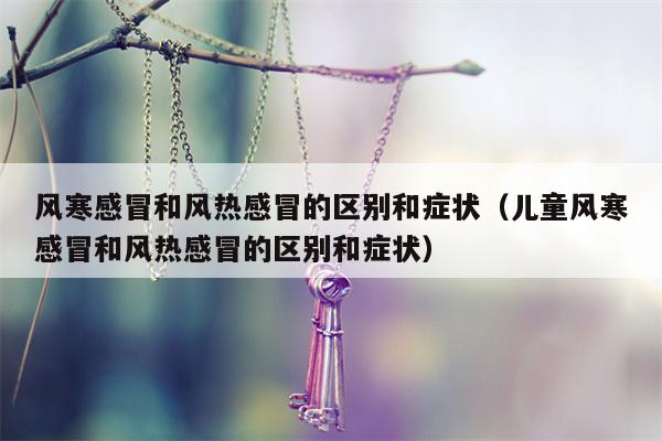 风寒感冒和风热感冒的区别和症状（儿童风寒感冒和风热感冒的区别和症状）